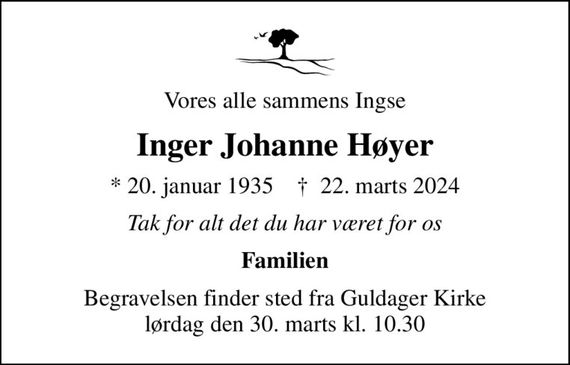 Vores alle sammens Ingse
Inger Johanne Høyer
* 20. januar 1935    &#x271d; 22. marts 2024
Tak for alt det du har været for os
Familien
Begravelsen finder sted fra Guldager Kirke  lørdag den 30. marts kl. 10.30