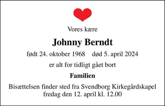 Vores kære
Johnny Berndt
født 24. oktober 1968    død 5. april 2024
er alt for tidligt gået bort
Familien
Bisættelsen finder sted fra Svendborg Kirkegårdskapel fredag den 12. april kl. 12.00