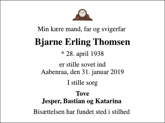 <p>Min kære mand, far og svigerfar<br />Bjarne Erling Thomsen<br />* 28. april 1938<br />er stille sovet ind Aabenraa, den 31. januar 2019<br />I stille sorg<br />Tove Jesper, Bastian og Katarina<br />Bisættelsen har fundet sted i stilhed</p>
