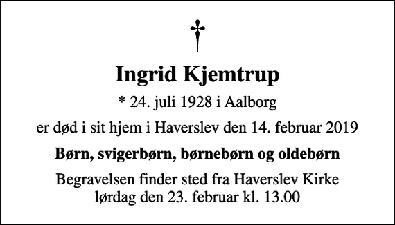 <p>Ingrid Kjemtrup<br />* 24. juli 1928 i Aalborg<br />er død i sit hjem i Haverslev den 14. februar 2019<br />Børn, svigerbørn, børnebørn og oldebørn<br />Begravelsen finder sted fra Haverslev Kirke lørdag den 23. februar kl. 13.00</p>