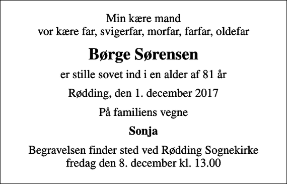 <p>Min kære mand vor kære far, svigerfar, morfar, farfar, oldefar<br />Børge Sørensen<br />er stille sovet ind i en alder af 81 år<br />Rødding, den 1. december 2017<br />På familiens vegne<br />Sonja<br />Begravelsen finder sted ved Rødding Sognekirke fredag den 8. december kl. 13.00</p>