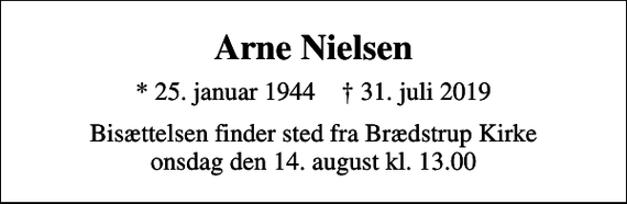 <p>Arne Nielsen<br />* 25. januar 1944 ✝ 31. juli 2019<br />Bisættelsen finder sted fra Brædstrup Kirke onsdag den 14. august kl. 13.00</p>