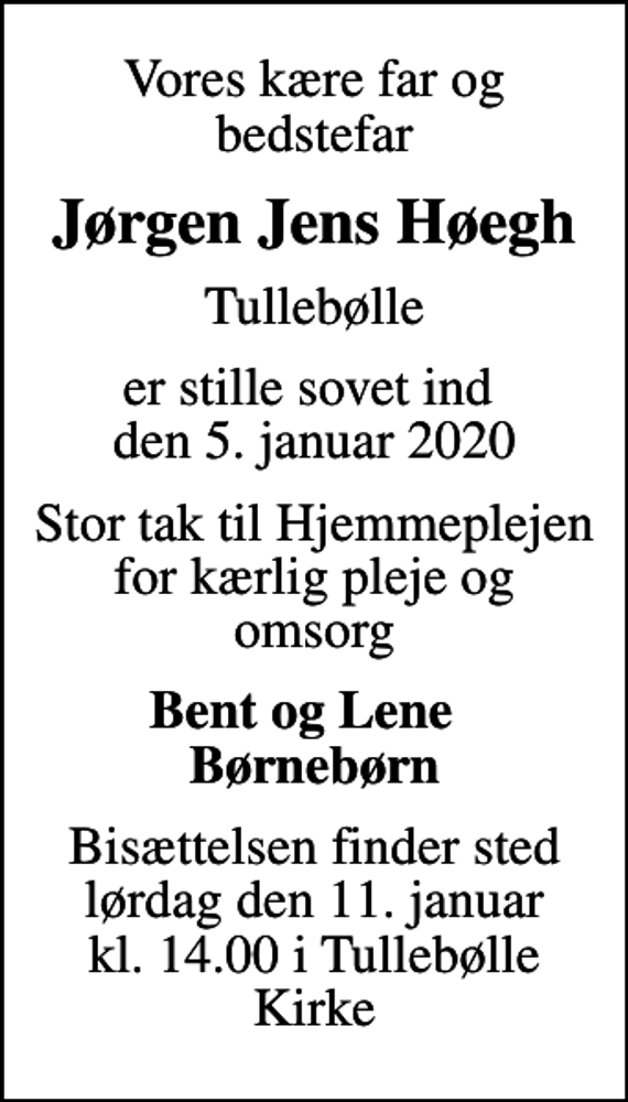 <p>Vores kære far og bedstefar<br />Jørgen Jens Høegh<br />Tullebølle<br />er stille sovet ind den 5. januar 2020<br />Stor tak til Hjemmeplejen for kærlig pleje og omsorg<br />Bent og Lene Børnebørn<br />Bisættelsen finder sted lørdag den 11. januar kl. 14.00 i Tullebølle Kirke</p>