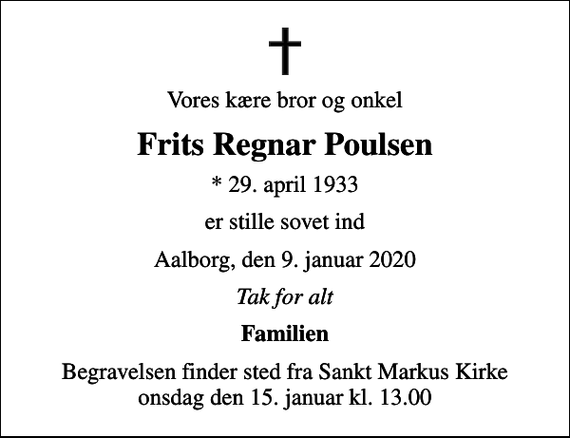 <p>Vores kære bror og onkel<br />Frits Regnar Poulsen<br />* 29. april 1933<br />er stille sovet ind<br />Aalborg, den 9. januar 2020<br />Tak for alt<br />Familien<br />Begravelsen finder sted fra Sankt Markus Kirke onsdag den 15. januar kl. 13.00</p>