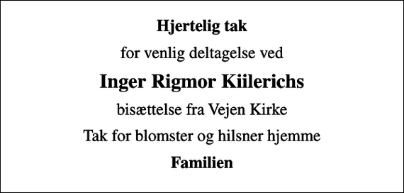 <p>Hjertelig tak<br />for venlig deltagelse ved<br />Inger Rigmor Kiilerichs<br />bisættelse fra Vejen Kirke<br />Tak for blomster og hilsner hjemme<br />Familien</p>