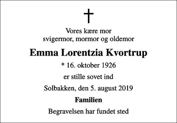 <p>Vores kære mor svigermor, mormor og oldemor<br />Emma Lorentzia Kvortrup<br />* 16. oktober 1926<br />er stille sovet ind<br />Solbakken, den 5. august 2019<br />Familien<br />Begravelsen har fundet sted</p>