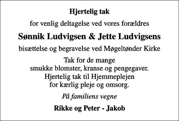 <p>Hjertelig tak<br />for venlig deltagelse ved vores forældres<br />Sønnik Ludvigsen &amp; Jette Ludvigsens<br />bisættelse og begravelse ved Møgeltønder Kirke<br />Tak for de mange smukke blomster, kranse og pengegaver. Hjertelig tak til Hjemmeplejen for kærlig pleje og omsorg.<br />På familiens vegne<br />Rikke og Peter - Jakob</p>