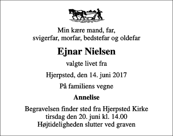 <p>Min kære mand, far, svigerfar, morfar, bedstefar og oldefar<br />Ejnar Nielsen<br />valgte livet fra<br />Hjerpsted, den 14. juni 2017<br />På familiens vegne<br />Annelise<br />Begravelsen finder sted fra Hjerpsted Kirke tirsdag den 20. juni kl. 14.00 Højtideligheden slutter ved graven</p>