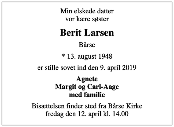 <p>Min elskede datter vor kære søster<br />Berit Larsen<br />Bårse<br />* 13. august 1948<br />er stille sovet ind den 9. april 2019<br />Agnete Margit og Carl-Aage med familie<br />Bisættelsen finder sted fra Bårse Kirke fredag den 12. april kl. 14.00</p>