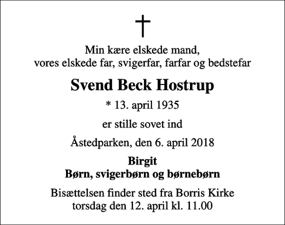 <p>Min kære elskede mand, vores elskede far, svigerfar, farfar og bedstefar<br />Svend Beck Hostrup<br />* 13. april 1935<br />er stille sovet ind<br />Åstedparken, den 6. april 2018<br />Birgit Børn, svigerbørn og børnebørn<br />Bisættelsen finder sted fra Borris Kirke torsdag den 12. april kl. 11.00</p>