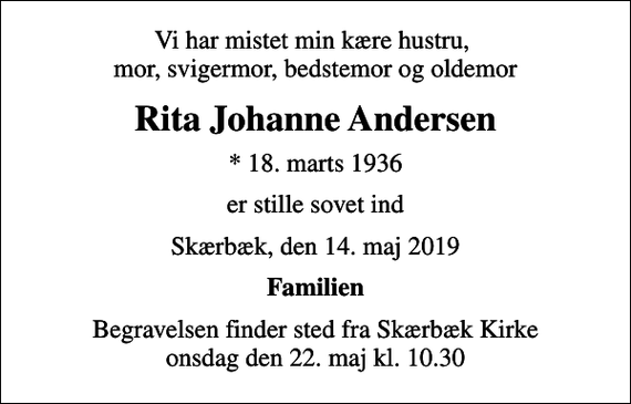 <p>Vi har mistet min kære hustru, mor, svigermor, bedstemor og oldemor<br />Rita Johanne Andersen<br />* 18. marts 1936<br />er stille sovet ind<br />Skærbæk, den 14. maj 2019<br />Familien<br />Begravelsen finder sted fra Skærbæk Kirke onsdag den 22. maj kl. 10.30</p>