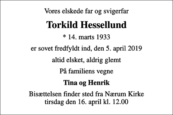 <p>Vores elskede far og svigerfar<br />Torkild Hessellund<br />* 14. marts 1933<br />er sovet fredfyldt ind, den 5. april 2019<br />altid elsket, aldrig glemt<br />På familiens vegne<br />Tina og Henrik<br />Bisættelsen finder sted fra Nærum Kirke tirsdag den 16. april kl. 12.00</p>