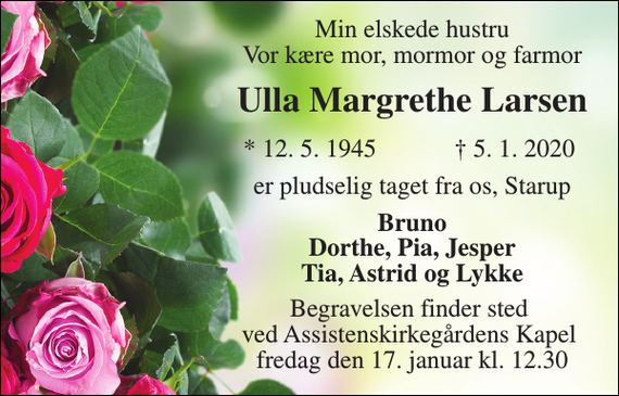 <p>Min elskede hustru Vor kære mor, mormor og farmor<br />Ulla Margrethe Larsen​<br />*​ 12. 5. 1945<br />†​ 5. 1. 2020​<br />er pludselig taget fra os, Starup<br />Bruno Dorthe, Pia, Jesper Tia, Astrid og Lykke<br />Begravelsen finder sted ved Assistenskirkegårdens Kapel fredag den 17. januar kl. 12.30</p>