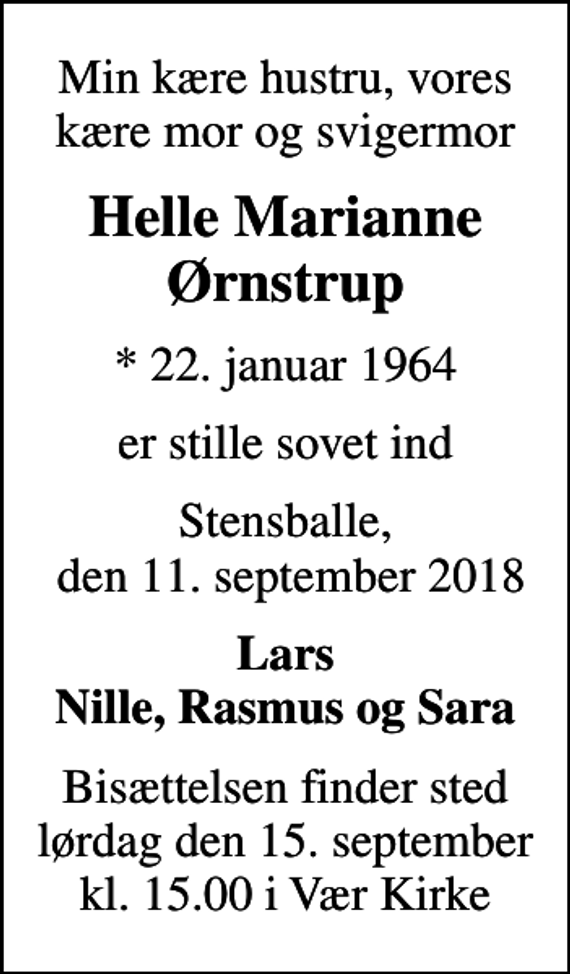 <p>Min kære hustru, vores kære mor og svigermor<br />Helle Marianne Ørnstrup<br />* 22. januar 1964<br />er stille sovet ind<br />Stensballe, den 11. september 2018<br />Lars Nille, Rasmus og Sara<br />Bisættelsen finder sted lørdag den 15. september kl. 15.00 i Vær Kirke</p>