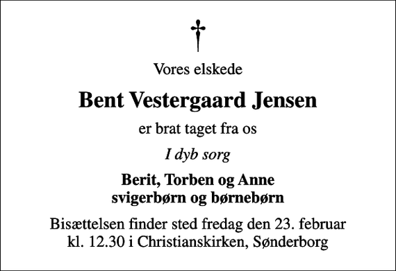 <p>Vores elskede<br />Bent Vestergaard Jensen<br />er brat taget fra os<br />I dyb sorg<br />Berit, Torben og Anne svigerbørn og børnebørn<br />Bisættelsen finder sted fredag den 23. februar kl. 12.30 i Christianskirken, Sønderborg</p>