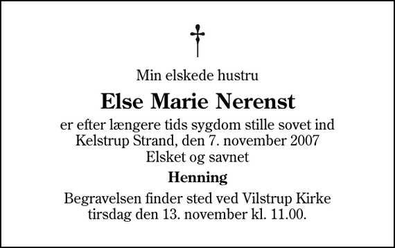 <p>Min elskede hustru<br />Else Marie Nerenst<br />er efter længere tids sygdom stille sovet ind Kelstrup Strand, den 7. november 2007 Elsket og savnet<br />Henning<br />Begravelsen finder sted ved Vilstrup Kirke tirsdag den 13. november kl. 11.00</p>