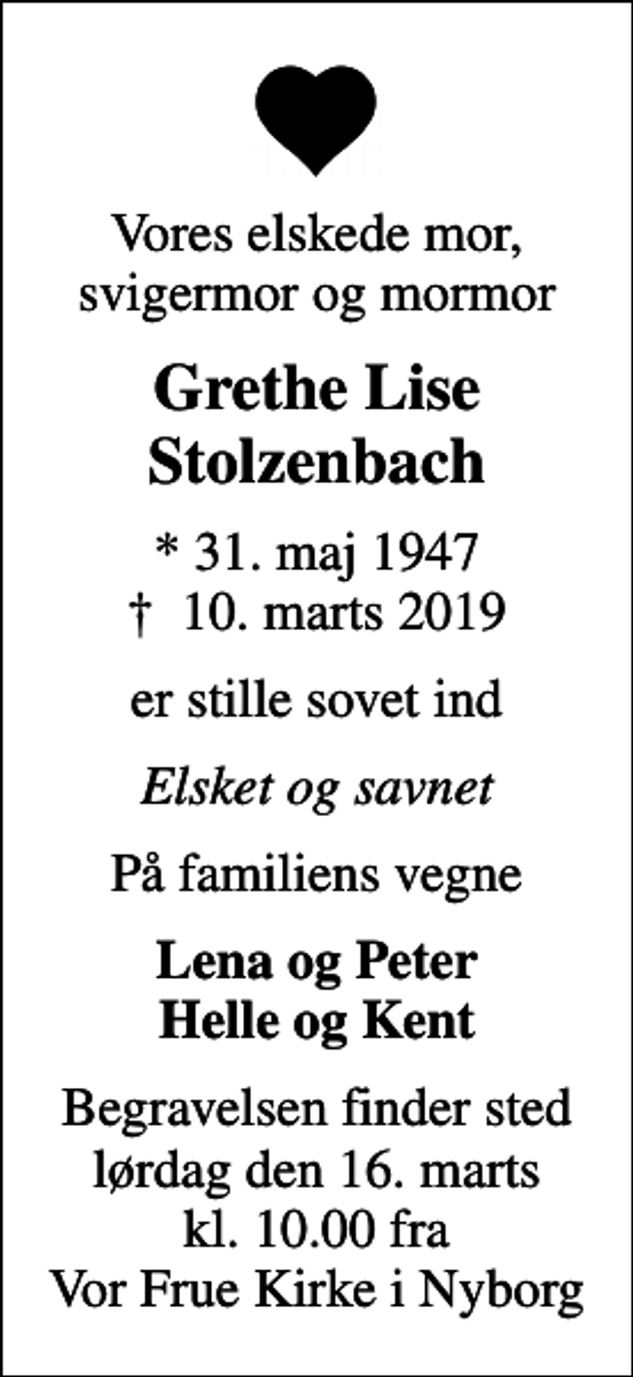 <p>Vores elskede mor, svigermor og mormor<br />Grethe Lise Stolzenbach<br />* 31. maj 1947<br />✝ 10. marts 2019<br />er stille sovet ind<br />Elsket og savnet<br />På familiens vegne<br />Lena og Peter Helle og Kent<br />Begravelsen finder sted lørdag den 16. marts kl. 10.00 fra Vor Frue Kirke i Nyborg</p>
