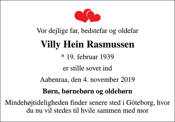<p>Vor dejlige far, bedstefar og oldefar<br />Villy Hein Rasmussen<br />* 19. februar 1939<br />er stille sovet ind<br />Aabenraa, den 4. november 2019<br />Børn, børnebørn og oldebørn<br />Mindehøjtideligheden finder senere sted i Göteborg, hvor du nu vil stedes til hvile sammen med mor</p>