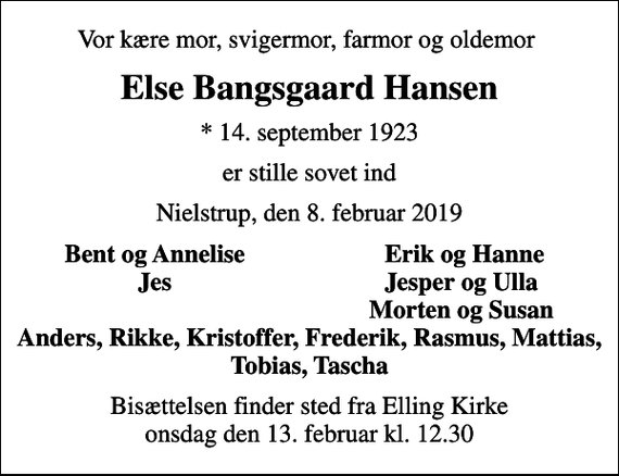 <p>Vor kære mor, svigermor, farmor og oldemor<br />Else Bangsgaard Hansen<br />* 14. september 1923<br />er stille sovet ind<br />Nielstrup, den 8. februar 2019<br />Bent og Annelise<br />Erik og Hanne<br />Jes<br />Jesper og Ulla<br />Morten og Susan<br />Bisættelsen finder sted fra Elling Kirke onsdag den 13. februar kl. 12.30</p>