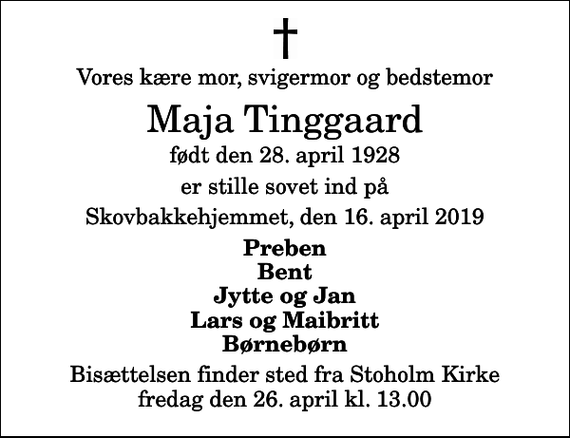 <p>Vores kære mor, svigermor og bedstemor<br />Maja Tinggaard<br />født den 28. april 1928<br />er stille sovet ind på<br />Skovbakkehjemmet, den 16. april 2019<br />Preben Bent Jytte og Jan Lars og Maibritt Børnebørn<br />Bisættelsen finder sted fra Stoholm Kirke fredag den 26. april kl. 13.00</p>