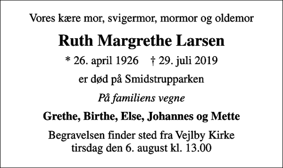 <p>Vores kære mor, svigermor, mormor og oldemor<br />Ruth Margrethe Larsen<br />* 26. april 1926 ✝ 29. juli 2019<br />er død på Smidstrupparken<br />På familiens vegne<br />Grethe, Birthe, Else, Johannes og Mette<br />Begravelsen finder sted fra Vejlby Kirke tirsdag den 6. august kl. 13.00</p>