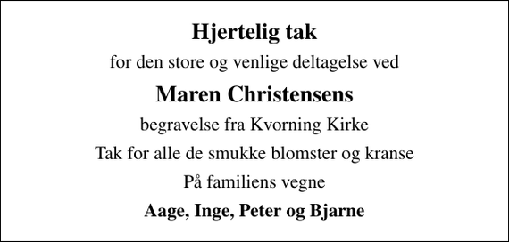 <p>Hjertelig tak<br />for den store og venlige deltagelse ved<br />Maren Christensens<br />begravelse fra Kvorning Kirke<br />Tak for alle de smukke blomster og kranse<br />På familiens vegne<br />Aage, Inge, Peter og Bjarne</p>