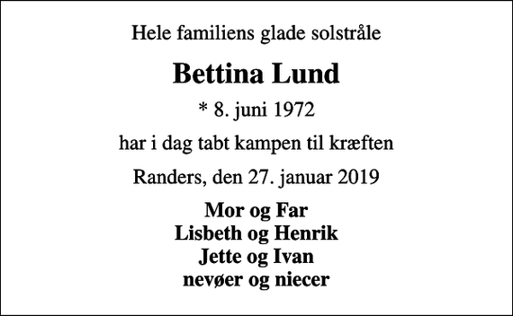 <p>Hele familiens glade solstråle<br />Bettina Lund<br />* 8. juni 1972<br />har i dag tabt kampen til kræften<br />Randers, den 27. januar 2019<br />Mor og Far Lisbeth og Henrik Jette og Ivan nevøer og niecer</p>