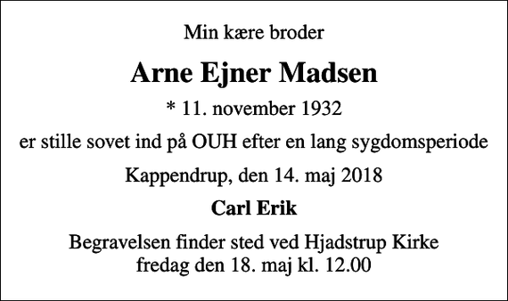 <p>Min kære broder<br />Arne Ejner Madsen<br />* 11. november 1932<br />er stille sovet ind på OUH efter en lang sygdomsperiode<br />Kappendrup, den 14. maj 2018<br />Carl Erik<br />Begravelsen finder sted ved Hjadstrup Kirke fredag den 18. maj kl. 12.00</p>