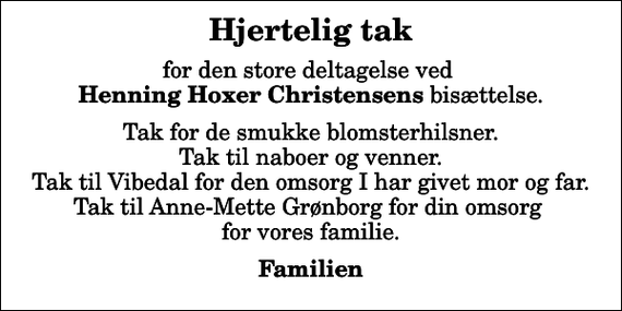 <p>Hjertelig tak<br />for den store deltagelse ved <em>Henning Hoxer Christensens</em> bisættelse.<br />Tak for de smukke blomsterhilsner. Tak til naboer og venner. Tak til Vibedal for den omsorg I har givet mor og far. Tak til Anne-Mette Grønborg for din omsorg for vores familie.<br />Familien</p>