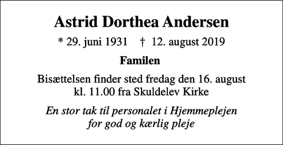 <p>Astrid Dorthea Andersen<br />* 29. juni 1931 ✝ 12. august 2019<br />Familen<br />Bisættelsen finder sted fredag den 16. august kl. 11.00 fra Skuldelev Kirke<br />En stor tak til personalet i Hjemmeplejen for god og kærlig pleje</p>