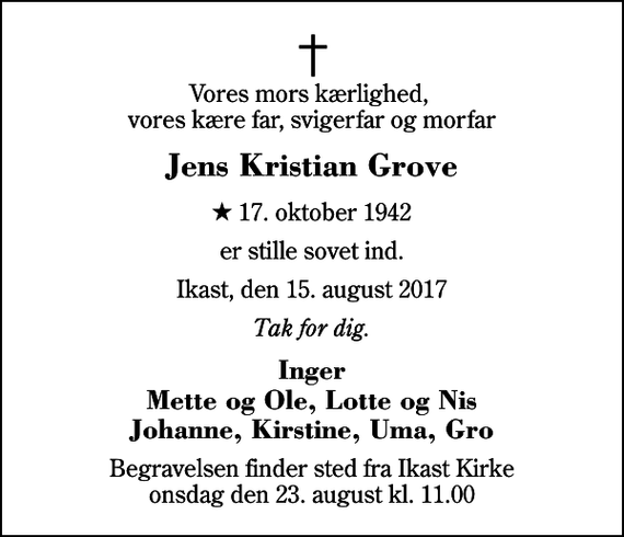 <p>Vores mors kærlighed, vores kære far, svigerfar og morfar<br />Jens Kristian Grove<br />* 17. oktober 1942<br />er stille sovet ind.<br />Ikast, den 15. august 2017<br />Tak for dig.<br />Inger Mette og Ole, Lotte og Nis Johanne, Kirstine, Uma, Gro<br />Begravelsen finder sted fra Ikast Kirke onsdag den 23. august kl. 11.00</p>