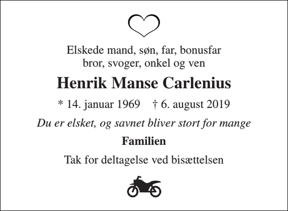 <p>Elskede mand, søn, far, bonusfar bror, svoger, onkel og ven<br />Henrik Manse Carlenius<br />* 14. januar 1969 † 6. august 2019<br />Du er elsket, og savnet bliver stort for mange<br />Familien<br />Tak for deltagelse ved bisættelsen</p>