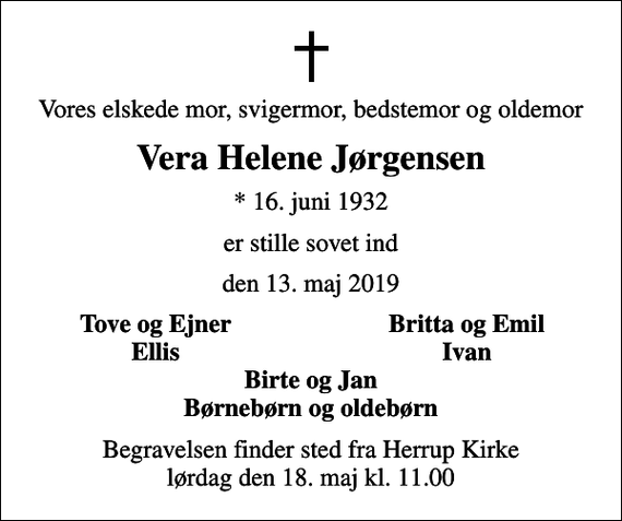 <p>Vores elskede mor, svigermor, bedstemor og oldemor<br />Vera Helene Jørgensen<br />* 16. juni 1932<br />er stille sovet ind<br />den 13. maj 2019<br />Tove og Ejner<br />Britta og Emil<br />Ellis<br />Ivan<br />Begravelsen finder sted fra Herrup Kirke lørdag den 18. maj kl. 11.00</p>