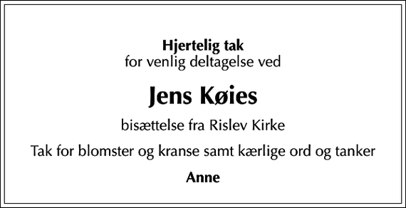 <p>Hjertelig tak<br />for venlig deltagelse ved<br />Jens Køies<br />bisættelse fra Rislev Kirke<br />Tak for blomster og kranse samt kærlige ord og tanker<br />Anne</p>