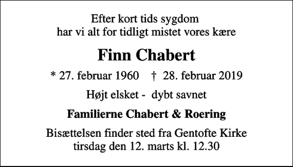 <p>Efter kort tids sygdom har vi alt for tidligt mistet vores kære<br />Finn Chabert<br />* 27. februar 1960 ✝ 28. februar 2019<br />Højt elsket - dybt savnet<br />Familierne Chabert &amp; Roering<br />Bisættelsen finder sted fra Gentofte Kirke tirsdag den 12. marts kl. 12.30</p>