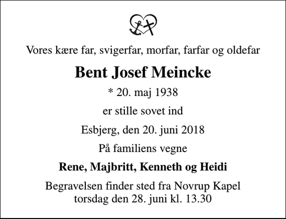 <p>Vores kære far, svigerfar, morfar, farfar og oldefar<br />Bent Josef Meincke<br />* 20. maj 1938<br />er stille sovet ind<br />Esbjerg, den 20. juni 2018<br />På familiens vegne<br />Rene, Majbritt, Kenneth og Heidi<br />Begravelsen finder sted fra Novrup Kapel torsdag den 28. juni kl. 13.30</p>