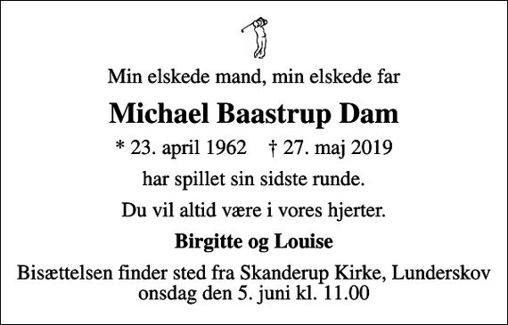 <p>Min elskede mand, min elskede far<br />Michael Baastrup Dam<br />* 23. april 1962 ✝ 27. maj 2019<br />har spillet sin sidste runde.<br />Du vil altid være i vores hjerter.<br />Birgitte og Louise<br />Bisættelsen finder sted fra Skanderup Kirke, Lunderskov onsdag den 5. juni kl. 11.00</p>