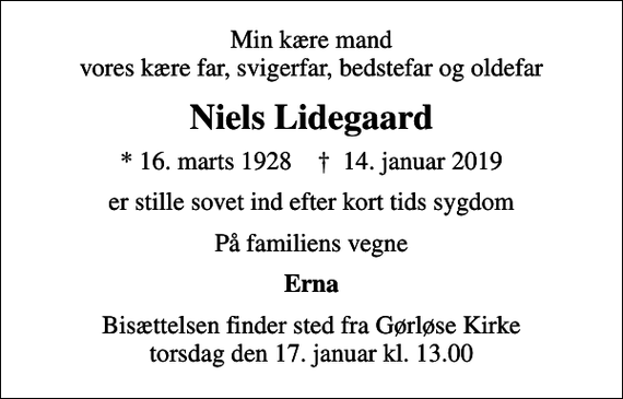 <p>Min kære mand vores kære far, svigerfar, bedstefar og oldefar<br />Niels Lidegaard<br />* 16. marts 1928 ✝ 14. januar 2019<br />er stille sovet ind efter kort tids sygdom<br />På familiens vegne<br />Erna<br />Bisættelsen finder sted fra Gørløse Kirke torsdag den 17. januar kl. 13.00</p>