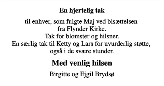 <p>En hjertelig tak<br />til enhver, som fulgte Maj ved bisættelsen fra Flynder Kirke. Tak for blomster og hilsner. En særlig tak til Ketty og Lars for uvurderlig støtte, også i de svære stunder.<br />Med venlig hilsen<br />Birgitte og Ejgil Brydsø</p>
