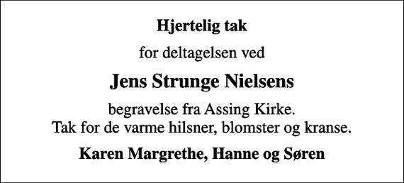 <p>Hjertelig tak<br />for deltagelsen ved<br />Jens Strunge Nielsens<br />begravelse fra Assing Kirke. Tak for de varme hilsner, blomster og kranse.<br />Karen Margrethe, Hanne og Søren</p>