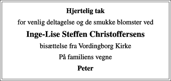 <p>Hjertelig tak<br />for venlig deltagelse og de smukke blomster ved<br />Inge-Lise Steffen Christoffersens<br />bisættelse fra Vordingborg Kirke<br />På familiens vegne<br />Peter</p>