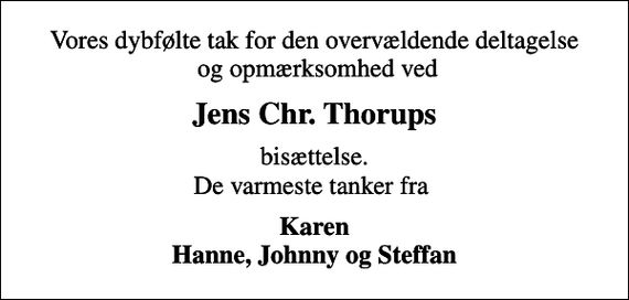 <p>Vores dybfølte tak for den overvældende deltagelse og opmærksomhed ved<br />Jens Chr. Thorups<br />bisættelse. De varmeste tanker fra<br />Karen Hanne, Johnny og Steffan</p>
