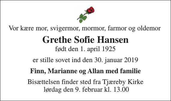 <p>Vor kære mor, svigermor, mormor, farmor og oldemor<br />Grethe Sofie Hansen<br />født den 1. april 1925<br />er stille sovet ind den 30. januar 2019<br />Finn, Marianne og Allan med familie<br />Bisættelsen finder sted fra Tjæreby Kirke lørdag den 9. februar kl. 13.00</p>