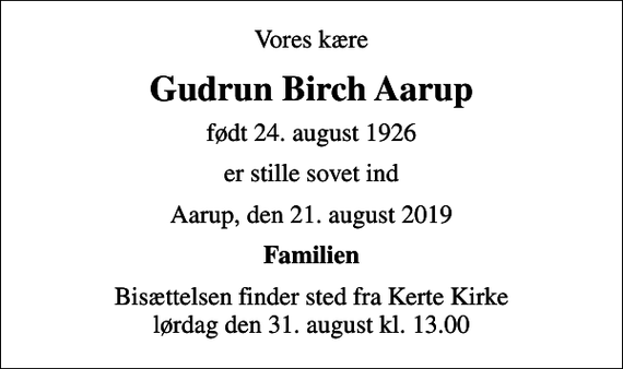<p>Vores kære<br />Gudrun Birch Aarup<br />født 24. august 1926<br />er stille sovet ind<br />Aarup, den 21. august 2019<br />Familien<br />Bisættelsen finder sted fra Kerte Kirke lørdag den 31. august kl. 13.00</p>