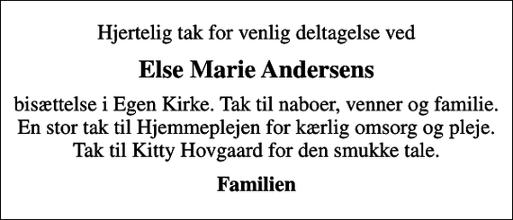 <p>Else Marie Andersens<br />bisættelse i Egen Kirke. Tak til naboer, venner og familie. En stor tak til Hjemmeplejen for kærlig omsorg og pleje. Tak til Kitty Hovgaard for den smukke tale.<br />Familien</p>
