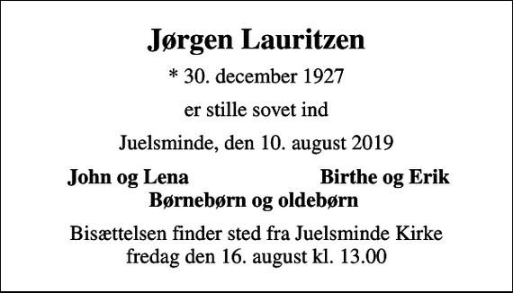 <p>Jørgen Lauritzen<br />* 30. december 1927<br />er stille sovet ind<br />Juelsminde, den 10. august 2019<br />John og Lena<br />Birthe og Erik<br />Bisættelsen finder sted fra Juelsminde Kirke fredag den 16. august kl. 13.00</p>