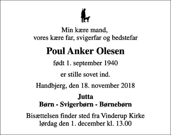 <p>Min kære mand, vores kære far, svigerfar og bedstefar<br />Poul Anker Olesen<br />født 1. september 1940<br />er stille sovet ind.<br />Handbjerg, den 18. november 2018<br />Jutta Børn - Svigerbørn - Børnebørn<br />Bisættelsen finder sted fra Vinderup Kirke lørdag den 1. december kl. 13.00</p>