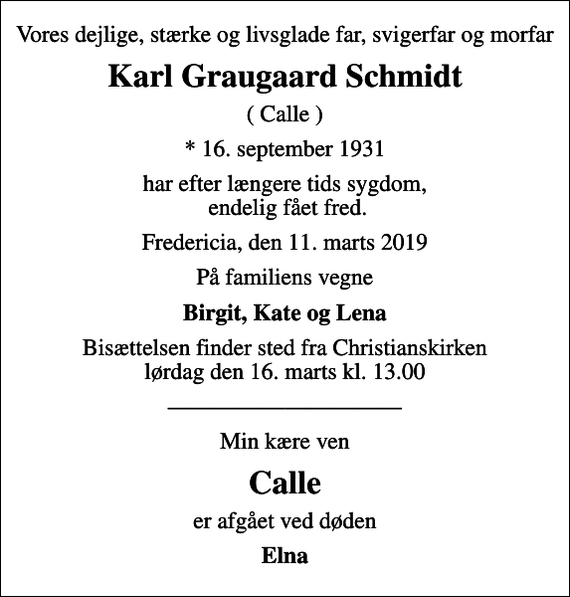 <p>Vores dejlige, stærke og livsglade far, svigerfar og morfar<br />Karl Graugaard Schmidt<br />( Calle )<br />* 16. september 1931<br />har efter længere tids sygdom, endelig fået fred.<br />Fredericia, den 11. marts 2019<br />På familiens vegne<br />Birgit, Kate og Lena<br />Bisættelsen finder sted fra Christianskirken lørdag den 16. marts kl. 13.00<br />Min kære ven<br />Calle<br />er afgået ved døden<br />Elna</p>