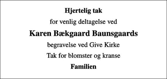 <p>Hjertelig tak<br />for venlig deltagelse ved<br />Karen Bækgaard Baunsgaards<br />begravelse ved Give Kirke<br />Tak for blomster og kranse<br />Familien</p>