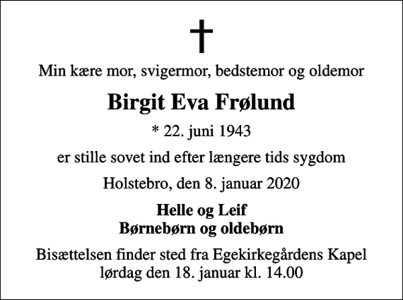<p>Min kære mor, svigermor, bedstemor og oldemor<br />Birgit Eva Frølund<br />* 22. juni 1943<br />er stille sovet ind efter længere tids sygdom<br />Holstebro, den 8. januar 2020<br />Helle og Leif Børnebørn og oldebørn<br />Bisættelsen finder sted fra Egekirkegårdens Kapel lørdag den 18. januar kl. 14.00</p>